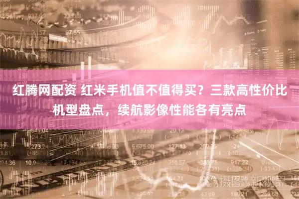 红腾网配资 红米手机值不值得买？三款高性价比机型盘点，续航影像性能各有亮点
