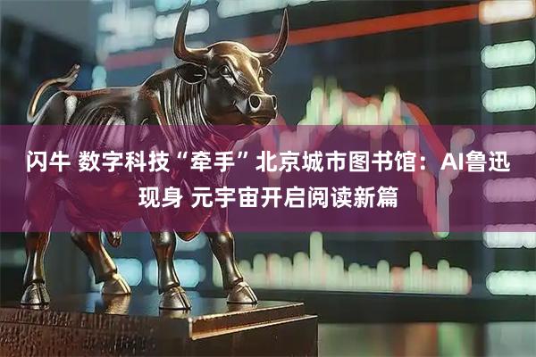 闪牛 数字科技“牵手”北京城市图书馆：AI鲁迅现身 元宇宙开启阅读新篇