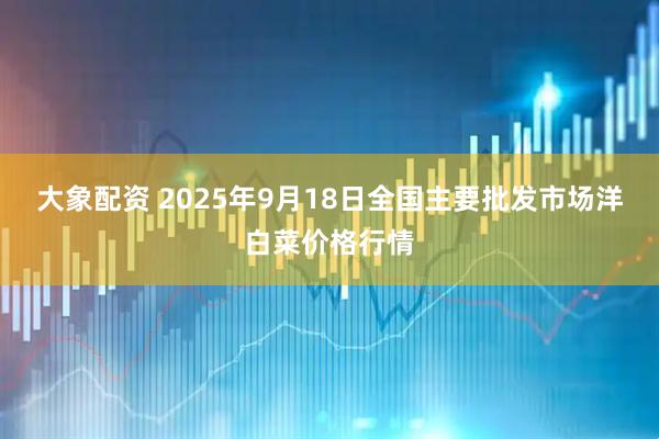 大象配资 2025年9月18日全国主要批发市场洋白菜价格行情