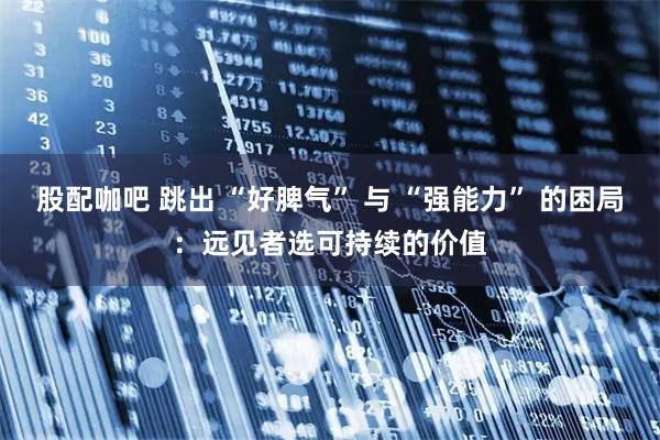 股配咖吧 跳出 “好脾气” 与 “强能力” 的困局：远见者选可持续的价值