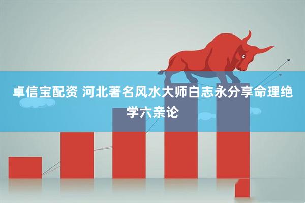 卓信宝配资 河北著名风水大师白志永分享命理绝学六亲论