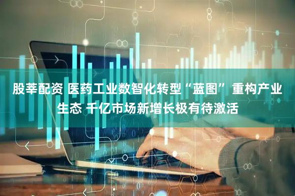股莘配资 医药工业数智化转型“蓝图” 重构产业生态 千亿市场新增长极有待激活