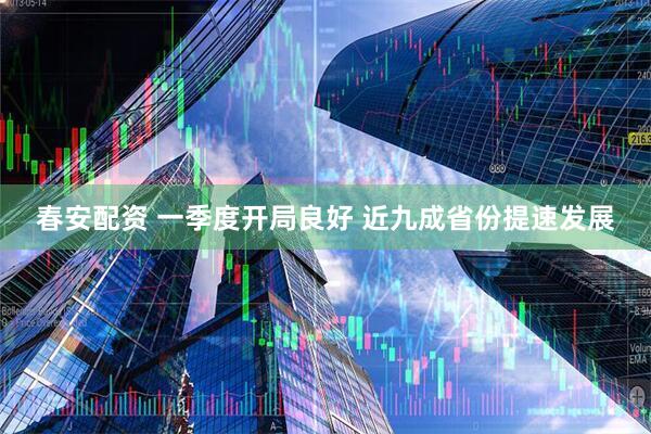 春安配资 一季度开局良好 近九成省份提速发展