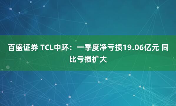 百盛证券 TCL中环：一季度净亏损19.06亿元 同比亏损扩大