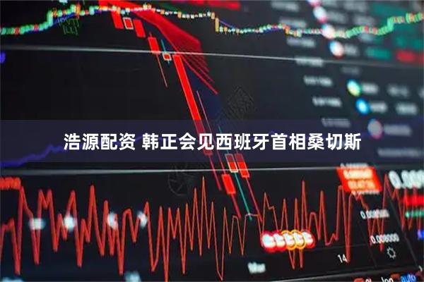 浩源配资 韩正会见西班牙首相桑切斯