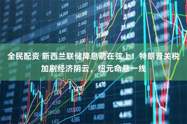 全民配资 新西兰联储降息箭在弦上！特朗普关税加剧经济阴云，纽元命悬一线