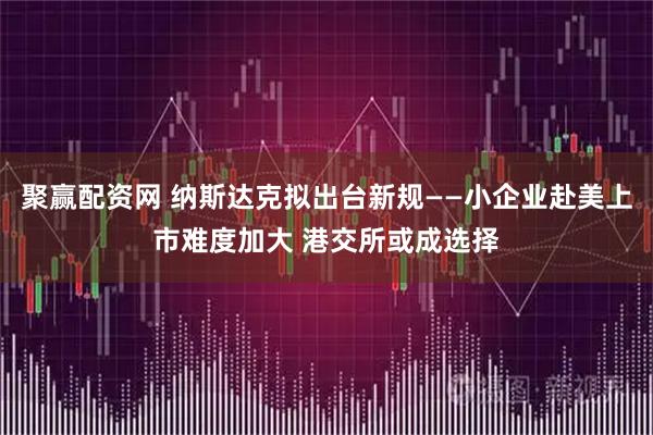 聚赢配资网 纳斯达克拟出台新规——小企业赴美上市难度加大 港交所或成选择