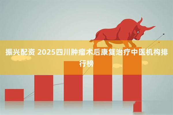 振兴配资 2025四川肿瘤术后康复治疗中医机构排行榜