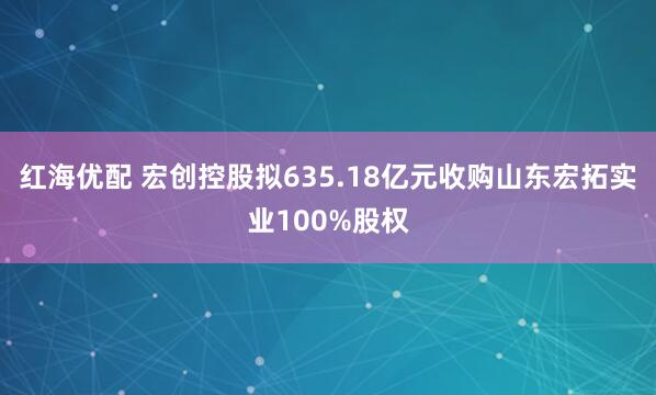 红海优配 宏创控股拟635.18亿元收购山东宏拓实业100%股权