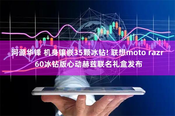 河源华锋 机身镶嵌35颗冰钻! 联想moto razr 60冰钻版心动赫兹联名礼盒发布