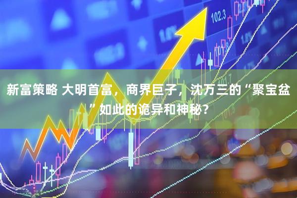 新富策略 大明首富，商界巨子，沈万三的“聚宝盆”如此的诡异和神秘？