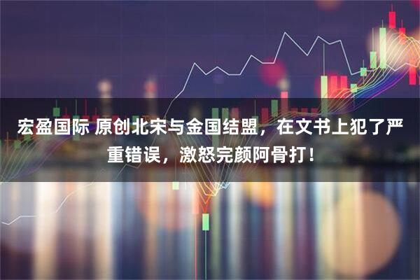 宏盈国际 原创北宋与金国结盟，在文书上犯了严重错误，激怒完颜阿骨打！