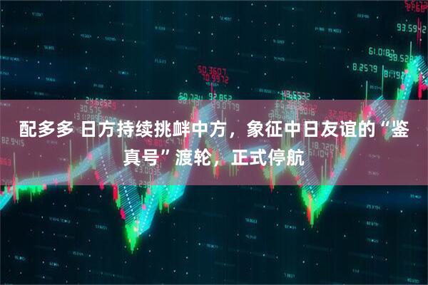 配多多 日方持续挑衅中方，象征中日友谊的“鉴真号”渡轮，正式停航