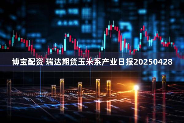 博宝配资 瑞达期货玉米系产业日报20250428