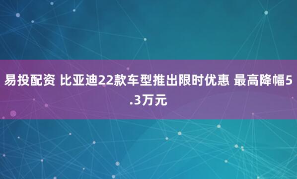易投配资 比亚迪22款车型推出限时优惠 最高降幅5.3万元