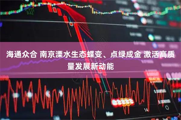 海通众合 南京溧水生态蝶变、点绿成金 激活高质量发展新动能