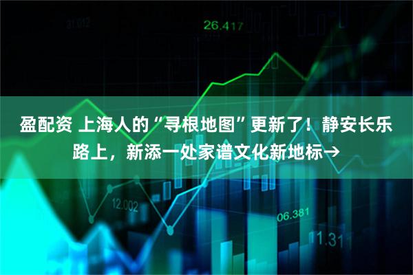 盈配资 上海人的“寻根地图”更新了！静安长乐路上，新添一处家谱文化新地标→