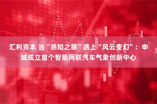 汇利资本 当“感知之眼”遇上“风云变幻”：申城成立首个智能网联汽车气象创新中心