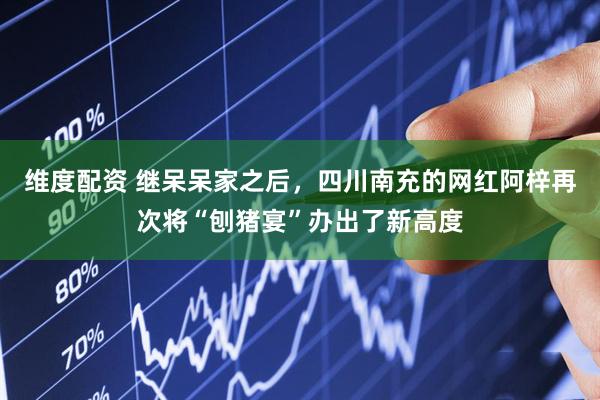 维度配资 继呆呆家之后，四川南充的网红阿梓再次将“刨猪宴”办出了新高度