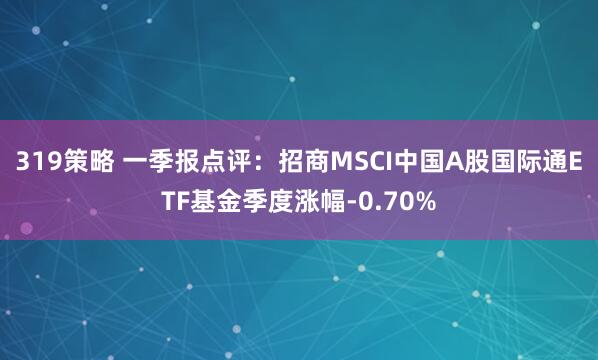 319策略 一季报点评：招商MSCI中国A股国际通ETF基金季度涨幅-0.70%