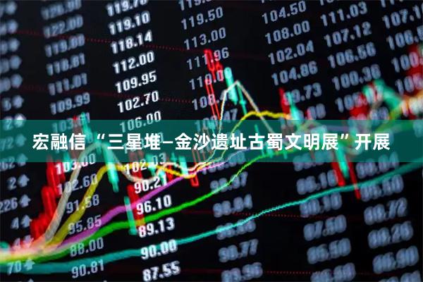宏融信 “三星堆—金沙遗址古蜀文明展”开展