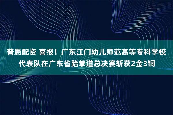 普患配资 喜报！广东江门幼儿师范高等专科学校代表队在广东省跆拳道总决赛斩获2金3铜