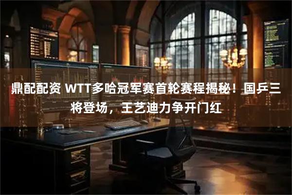 鼎配配资 WTT多哈冠军赛首轮赛程揭秘！国乒三将登场，王艺迪力争开门红