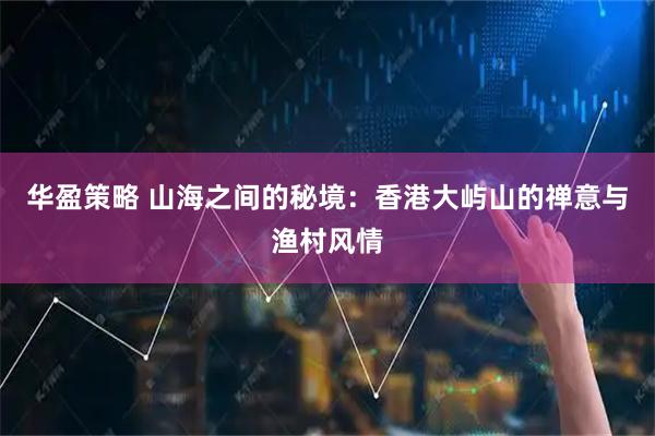 华盈策略 山海之间的秘境：香港大屿山的禅意与渔村风情