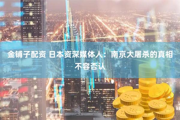 金铺子配资 日本资深媒体人：南京大屠杀的真相不容否认