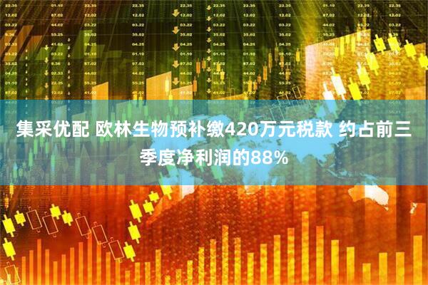 集采优配 欧林生物预补缴420万元税款 约占前三季度净利润的88%