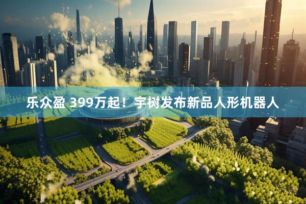 乐众盈 399万起！宇树发布新品人形机器人