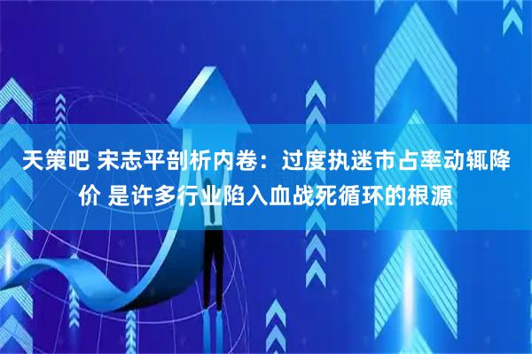 天策吧 宋志平剖析内卷：过度执迷市占率动辄降价 是许多行业陷入血战死循环的根源